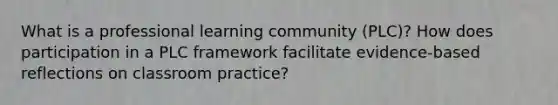 What is a professional learning community (PLC)? How does participation in a PLC framework facilitate evidence-based reflections on classroom practice?