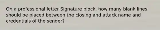 On a professional letter Signature block, how many blank lines should be placed between the closing and attack name and credentials of the sender?