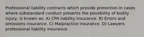 Professional liability contracts which provide protection in cases where substandard conduct presents the possibility of bodily injury, is known as: A) CPA liability insurance. B) Errors and omissions insurance. C) Malpractice insurance. D) Lawyers professional liability insurance.