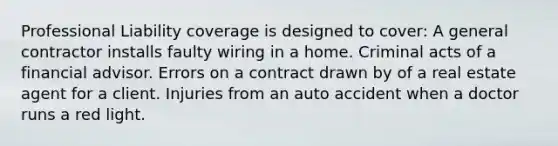 Professional Liability coverage is designed to cover: A general contractor installs faulty wiring in a home. Criminal acts of a financial advisor. Errors on a contract drawn by of a real estate agent for a client. Injuries from an auto accident when a doctor runs a red light.