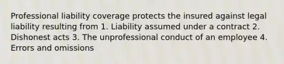 Professional liability coverage protects the insured against legal liability resulting from 1. Liability assumed under a contract 2. Dishonest acts 3. The unprofessional conduct of an employee 4. Errors and omissions