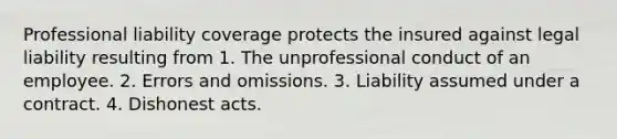 Professional liability coverage protects the insured against legal liability resulting from 1. The unprofessional conduct of an employee. 2. Errors and omissions. 3. Liability assumed under a contract. 4. Dishonest acts.