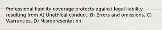 Professional liability coverage protects against legal liability resulting from A) Unethical conduct. B) Errors and omissions. C) Warranties. D) Misrepresentation.