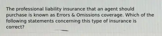 The professional liability insurance that an agent should purchase is known as Errors & Omissions coverage. Which of the following statements concerning this type of insurance is correct?