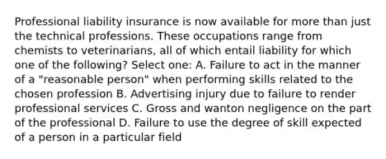 Professional liability insurance is now available for more than just the technical professions. These occupations range from chemists to veterinarians, all of which entail liability for which one of the following? Select one: A. Failure to act in the manner of a "reasonable person" when performing skills related to the chosen profession B. Advertising injury due to failure to render professional services C. Gross and wanton negligence on the part of the professional D. Failure to use the degree of skill expected of a person in a particular field