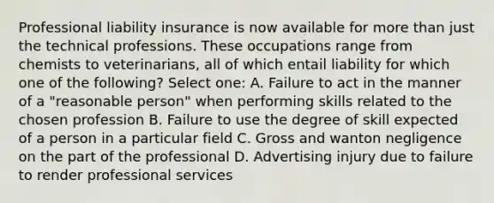 Professional liability insurance is now available for more than just the technical professions. These occupations range from chemists to veterinarians, all of which entail liability for which one of the following? Select one: A. Failure to act in the manner of a "reasonable person" when performing skills related to the chosen profession B. Failure to use the degree of skill expected of a person in a particular field C. Gross and wanton negligence on the part of the professional D. Advertising injury due to failure to render professional services