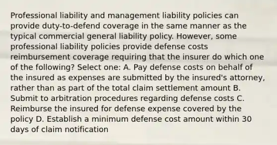 Professional liability and management liability policies can provide duty-to-defend coverage in the same manner as the typical commercial general liability policy. However, some professional liability policies provide defense costs reimbursement coverage requiring that the insurer do which one of the following? Select one: A. Pay defense costs on behalf of the insured as expenses are submitted by the insured's attorney, rather than as part of the total claim settlement amount B. Submit to arbitration procedures regarding defense costs C. Reimburse the insured for defense expense covered by the policy D. Establish a minimum defense cost amount within 30 days of claim notification