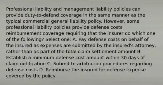 Professional liability and management liability policies can provide duty-to-defend coverage in the same manner as the typical commercial general liability policy. However, some professional liability policies provide defense costs reimbursement coverage requiring that the insurer do which one of the following? Select one: A. Pay defense costs on behalf of the insured as expenses are submitted by the insured's attorney, rather than as part of the total claim settlement amount B. Establish a minimum defense cost amount within 30 days of claim notification C. Submit to arbitration procedures regarding defense costs D. Reimburse the insured for defense expense covered by the policy