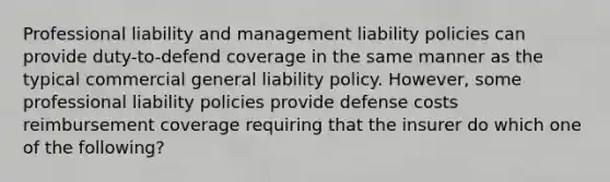 Professional liability and management liability policies can provide duty-to-defend coverage in the same manner as the typical commercial general liability policy. However, some professional liability policies provide defense costs reimbursement coverage requiring that the insurer do which one of the following?