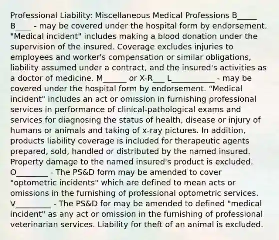 Professional Liability: Miscellaneous Medical Professions B_____ B____ - may be covered under the hospital form by endorsement. "Medical incident" includes making a blood donation under the supervision of the insured. Coverage excludes injuries to employees and worker's compensation or similar obligations, liability assumed under a contract, and the insured's activities as a doctor of medicine. M______ or X-R___ L___________ - may be covered under the hospital form by endorsement. "Medical incident" includes an act or omission in furnishing professional services in performance of clinical-pathological exams and services for diagnosing the status of health, disease or injury of humans or animals and taking of x-ray pictures. In addition, products liability coverage is included for therapeutic agents prepared, sold, handled or distributed by the named insured. Property damage to the named insured's product is excluded. O________ - The PS&D form may be amended to cover "optometric incidents" which are defined to mean acts or omissions in the furnishing of professional optometric services. V_________ - The PS&D for may be amended to defined "medical incident" as any act or omission in the furnishing of professional veterinarian services. Liability for theft of an animal is excluded.