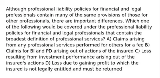 Although professional liability policies for financial and legal professionals contain many of the same provisions of those for other professionals, there are important differences. Which one of the following would be covered under the professional liability policies for financial and legal professionals that contain the broadest definition of professional services? A) Claims arising from any professional services performed for others for a fee B) Claims for BI and PD arising out of actions of the insured C) Loss resulting from investment performance arising out of the insured's actions D) Loss due to gaining profit to which the insured is not legally entitled and must be returned