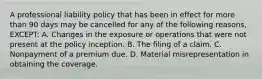 A professional liability policy that has been in effect for more than 90 days may be cancelled for any of the following reasons, EXCEPT: A. Changes in the exposure or operations that were not present at the policy inception. B. The filing of a claim. C. Nonpayment of a premium due. D. Material misrepresentation in obtaining the coverage.