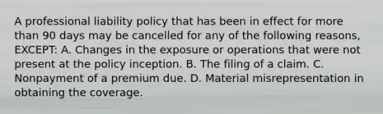 A professional liability policy that has been in effect for more than 90 days may be cancelled for any of the following reasons, EXCEPT: A. Changes in the exposure or operations that were not present at the policy inception. B. The filing of a claim. C. Nonpayment of a premium due. D. Material misrepresentation in obtaining the coverage.