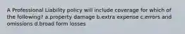 A Professional Liability policy will include coverage for which of the following? a.property damage b.extra expense c.errors and omissions d.broad form losses