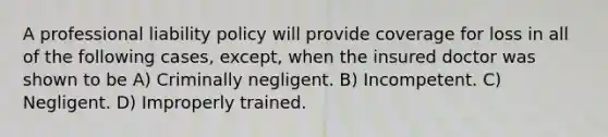 A professional liability policy will provide coverage for loss in all of the following cases, except, when the insured doctor was shown to be A) Criminally negligent. B) Incompetent. C) Negligent. D) Improperly trained.