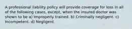 A professional liability policy will provide coverage for loss in all of the following cases, except, when the insured doctor was shown to be a) Improperly trained. b) Criminally negligent. c) Incompetent. d) Negligent.