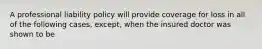 A professional liability policy will provide coverage for loss in all of the following cases, except, when the insured doctor was shown to be