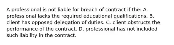 A professional is not liable for breach of contract if the: A. professional lacks the required educational qualifications. B. client has opposed delegation of duties. C. client obstructs the performance of the contract. D. professional has not included such liability in the contract.