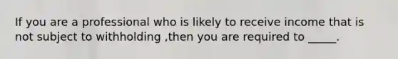 If you are a professional who is likely to receive income that is not subject to withholding ,then you are required to _____.