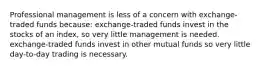 Professional management is less of a concern with exchange-traded funds because: exchange-traded funds invest in the stocks of an index, so very little management is needed. exchange-traded funds invest in other mutual funds so very little day-to-day trading is necessary.