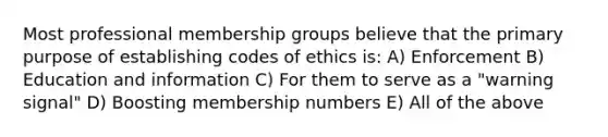 Most professional membership groups believe that the primary purpose of establishing codes of ethics is: A) Enforcement B) Education and information C) For them to serve as a "warning signal" D) Boosting membership numbers E) All of the above