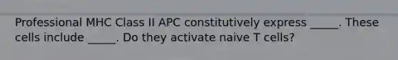 Professional MHC Class II APC constitutively express _____. These cells include _____. Do they activate naive T cells?