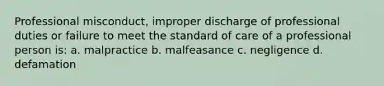 Professional misconduct, improper discharge of professional duties or failure to meet the standard of care of a professional person is: a. malpractice b. malfeasance c. negligence d. defamation