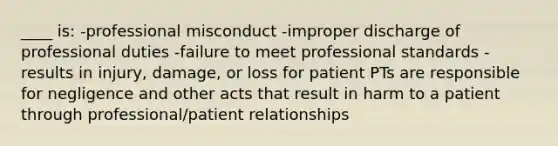 ____ is: -professional misconduct -improper discharge of professional duties -failure to meet professional standards -results in injury, damage, or loss for patient PTs are responsible for negligence and other acts that result in harm to a patient through professional/patient relationships