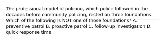 The professional model of policing, which police followed in the decades before community policing, rested on three foundations. Which of the following is NOT one of those foundations? A. preventive patrol B. proactive patrol C. follow-up investigation D. quick response time