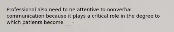 Professional also need to be attentive to nonverbal communication because it plays a critical role in the degree to which patients become ___-