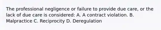 The professional negligence or failure to provide due care, or the lack of due care is considered: A. A contract violation. B. Malpractice C. Reciprocity D. Deregulation