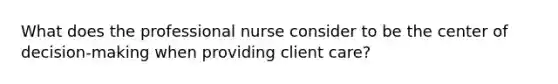 What does the professional nurse consider to be the center of decision-making when providing client care?