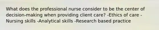 What does the professional nurse consider to be the center of decision-making when providing client care? -Ethics of care -Nursing skills -Analytical skills -Research based practice