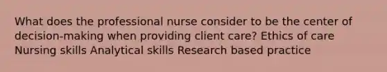 What does the professional nurse consider to be the center of decision-making when providing client care? Ethics of care Nursing skills Analytical skills Research based practice