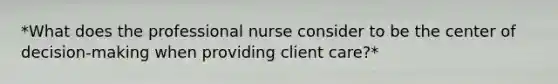 *What does the professional nurse consider to be the center of decision-making when providing client care?*