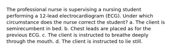 The professional nurse is supervising a nursing student performing a 12-lead electrocardiogram (ECG). Under which circumstance does the nurse correct the student? a. The client is semirecumbent in bed. b. Chest leads are placed as for the previous ECG. c. The client is instructed to breathe deeply through the mouth. d. The client is instructed to lie still.