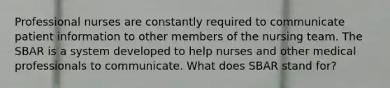 Professional nurses are constantly required to communicate patient information to other members of the nursing team. The SBAR is a system developed to help nurses and other medical professionals to communicate. What does SBAR stand for?