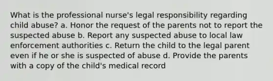 What is the professional nurse's legal responsibility regarding child abuse? a. Honor the request of the parents not to report the suspected abuse b. Report any suspected abuse to local law enforcement authorities c. Return the child to the legal parent even if he or she is suspected of abuse d. Provide the parents with a copy of the child's medical record