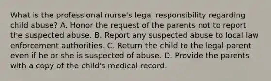 What is the professional nurse's legal responsibility regarding child abuse? A. Honor the request of the parents not to report the suspected abuse. B. Report any suspected abuse to local law enforcement authorities. C. Return the child to the legal parent even if he or she is suspected of abuse. D. Provide the parents with a copy of the child's medical record.