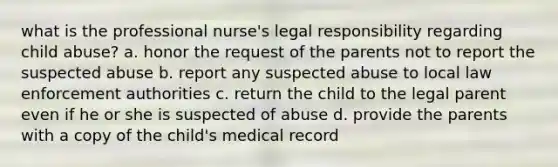 what is the professional nurse's legal responsibility regarding child abuse? a. honor the request of the parents not to report the suspected abuse b. report any suspected abuse to local law enforcement authorities c. return the child to the legal parent even if he or she is suspected of abuse d. provide the parents with a copy of the child's medical record