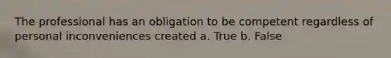 The professional has an obligation to be competent regardless of personal inconveniences created a. True b. False