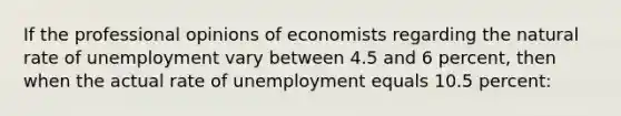 If the professional opinions of economists regarding the natural rate of unemployment vary between 4.5 and 6 percent, then when the actual rate of unemployment equals 10.5 percent: