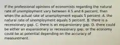 If the professional opinions of economists regarding the natural rate of unemployment vary between 4.5 and 6 percent, then when the actual rate of unemployment equals 5 percent: A. the natural rate of unemployment equals 5 percent. B. there is a recessionary gap. C. there is an expansionary gap. D. there could be either an expansionary or recessionary gap, or the economy could be at potential depending on the accuracy of measurement.