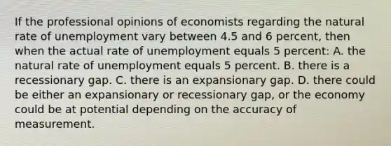 If the professional opinions of economists regarding the natural rate of unemployment vary between 4.5 and 6 percent, then when the actual rate of unemployment equals 5 percent: A. the natural rate of unemployment equals 5 percent. B. there is a recessionary gap. C. there is an expansionary gap. D. there could be either an expansionary or recessionary gap, or the economy could be at potential depending on the accuracy of measurement.