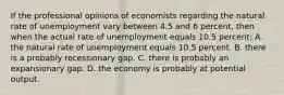 If the professional opinions of economists regarding the natural rate of unemployment vary between 4.5 and 6 percent, then when the actual rate of unemployment equals 10.5 percent: A. the natural rate of unemployment equals 10.5 percent. B. there is a probably recessionary gap. C. there is probably an expansionary gap. D. the economy is probably at potential output.