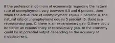 If the professional opinions of economists regarding the natural rate of unemployment vary between 4.5 and 6 percent, then when the actual rate of unemployment equals 5 percent: A. the natural rate of unemployment equals 5 percent. B. there is a recessionary gap. C. there is an expansionary gap. D.there could be either an expansionary or recessionary gap, or the economy could be at potential output depending on the accuracy of measurement.