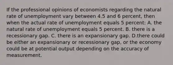 If the professional opinions of economists regarding the natural rate of unemployment vary between 4.5 and 6 percent, then when the actual rate of unemployment equals 5 percent: A. the natural rate of unemployment equals 5 percent. B. there is a recessionary gap. C. there is an expansionary gap. D.there could be either an expansionary or recessionary gap, or the economy could be at potential output depending on the accuracy of measurement.