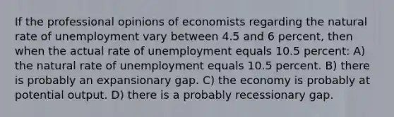 If the professional opinions of economists regarding the natural rate of unemployment vary between 4.5 and 6 percent, then when the actual rate of unemployment equals 10.5 percent: A) the natural rate of unemployment equals 10.5 percent. B) there is probably an expansionary gap. C) the economy is probably at potential output. D) there is a probably recessionary gap.