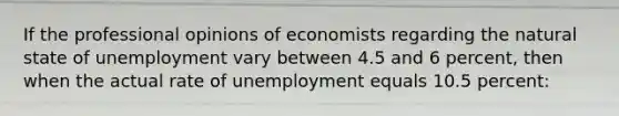 If the professional opinions of economists regarding the natural state of unemployment vary between 4.5 and 6 percent, then when the actual rate of unemployment equals 10.5 percent: