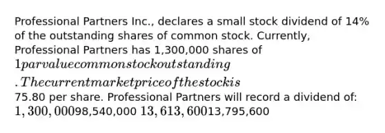 Professional Partners Inc., declares a small stock dividend of 14% of the outstanding shares of common stock. Currently, Professional Partners has 1,300,000 shares of 1 par value common stock outstanding. The current market price of the stock is75.80 per share. Professional Partners will record a dividend of: 1,300,00098,540,000 13,613,60013,795,600